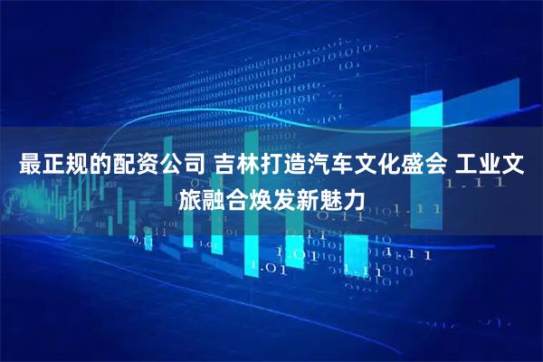 最正规的配资公司 吉林打造汽车文化盛会 工业文旅融合焕发新魅力