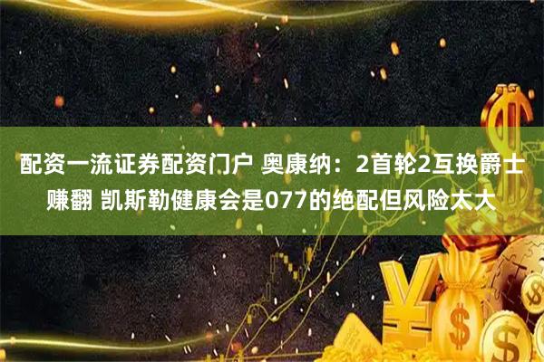配资一流证券配资门户 奥康纳：2首轮2互换爵士赚翻 凯斯勒健康会是077的绝配但风险太大