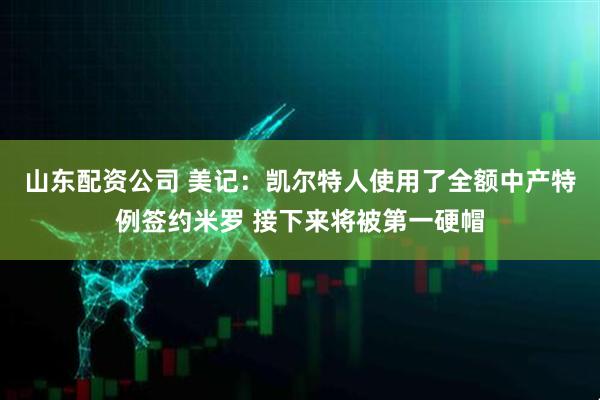 山东配资公司 美记：凯尔特人使用了全额中产特例签约米罗 接下来将被第一硬帽