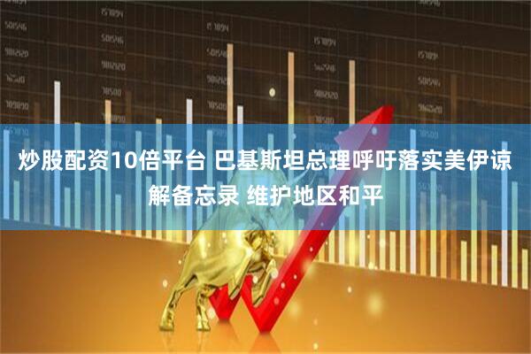 炒股配资10倍平台 巴基斯坦总理呼吁落实美伊谅解备忘录 维护地区和平