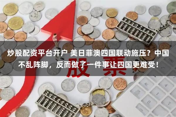 炒股配资平台开户 美日菲澳四国联动施压？中国不乱阵脚，反而做了一件事让四国更难受！