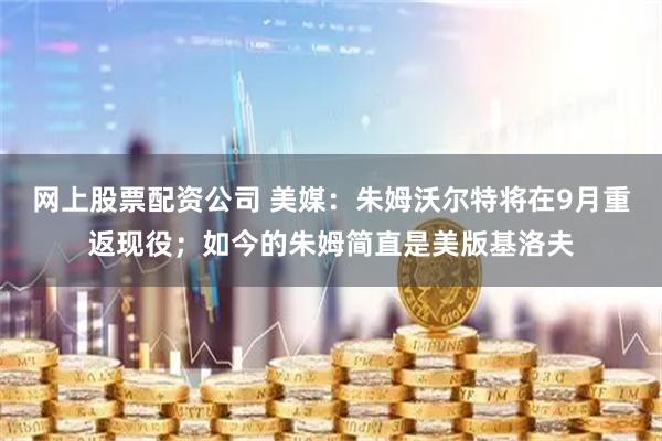网上股票配资公司 美媒：朱姆沃尔特将在9月重返现役；如今的朱姆简直是美版基洛夫