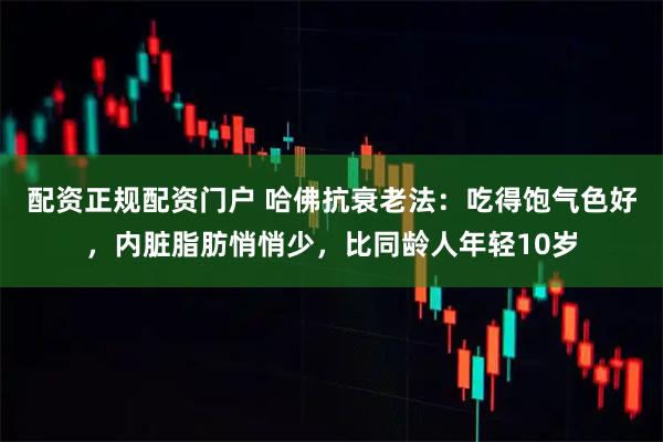 配资正规配资门户 哈佛抗衰老法：吃得饱气色好，内脏脂肪悄悄少，比同龄人年轻10岁