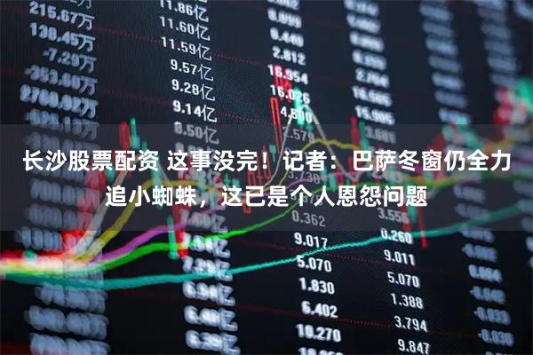 长沙股票配资 这事没完！记者：巴萨冬窗仍全力追小蜘蛛，这已是个人恩怨问题