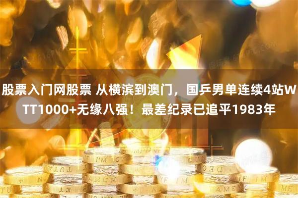 股票入门网股票 从横滨到澳门，国乒男单连续4站WTT1000+无缘八强！最差纪录已追平1983年