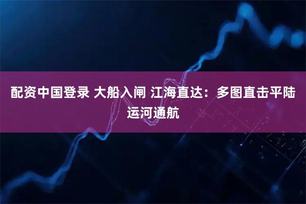 配资中国登录 大船入闸 江海直达：多图直击平陆运河通航