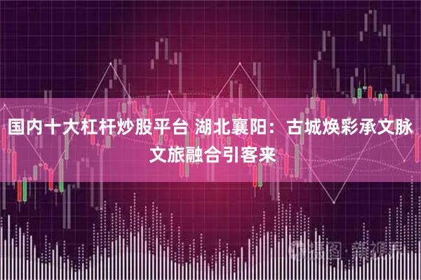 国内十大杠杆炒股平台 湖北襄阳：古城焕彩承文脉 文旅融合引客来