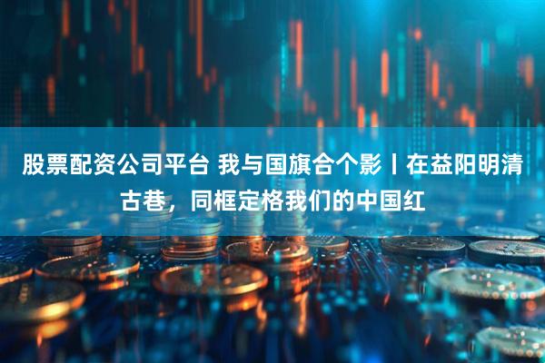 股票配资公司平台 我与国旗合个影丨在益阳明清古巷，同框定格我们的中国红