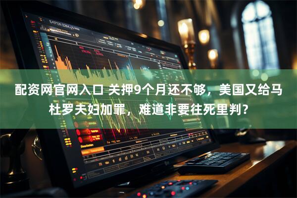 配资网官网入口 关押9个月还不够，美国又给马杜罗夫妇加罪，难道非要往死里判？