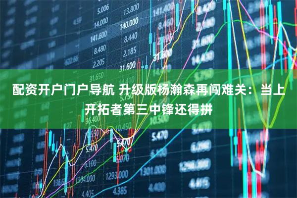 配资开户门户导航 升级版杨瀚森再闯难关：当上开拓者第三中锋还得拼